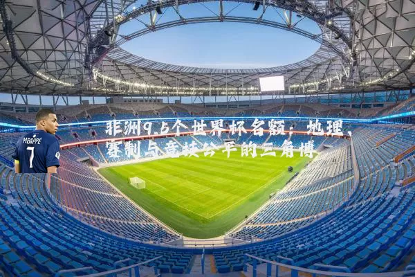 非洲9.5个世界杯名额:地理、赛制与竞技公平的三角博弈
