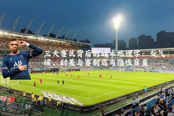 三大赛区背后的战术地理学:当气候、时差与赛制成为隐性变量
